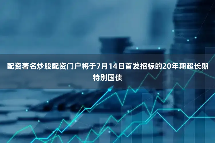 配资著名炒股配资门户将于7月14日首发招标的20年期超长期特别国债