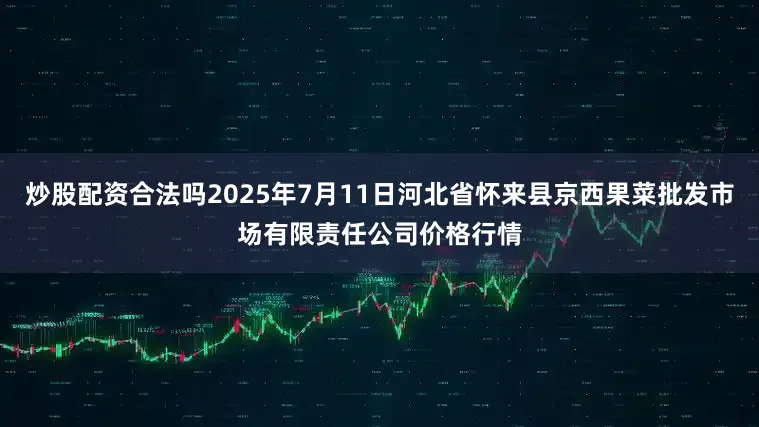炒股配资合法吗2025年7月11日河北省怀来县京西果菜批发市场有限责任公司价格行情