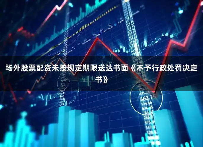 场外股票配资未按规定期限送达书面《不予行政处罚决定书》