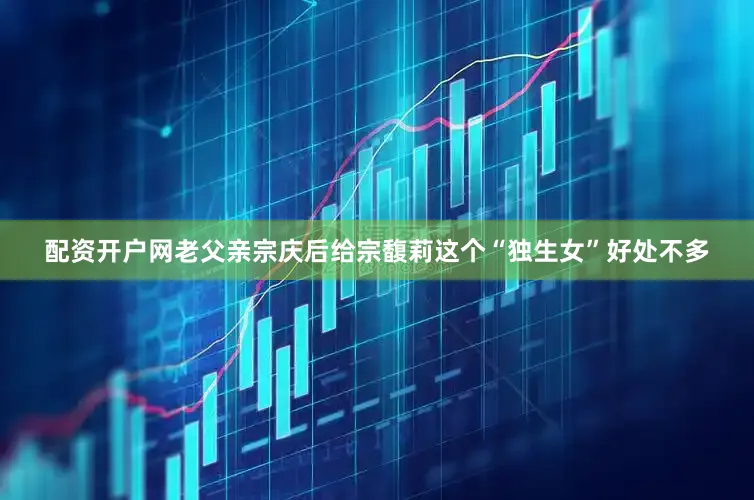 配资开户网老父亲宗庆后给宗馥莉这个“独生女”好处不多