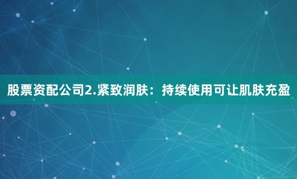 股票资配公司2.紧致润肤：持续使用可让肌肤充盈