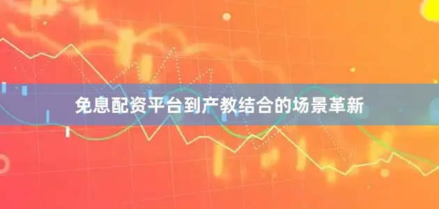 免息配资平台到产教结合的场景革新