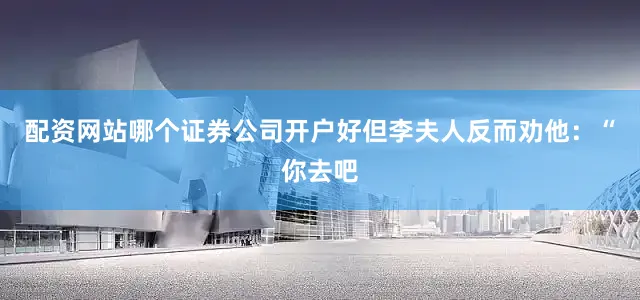 配资网站哪个证券公司开户好但李夫人反而劝他：“你去吧