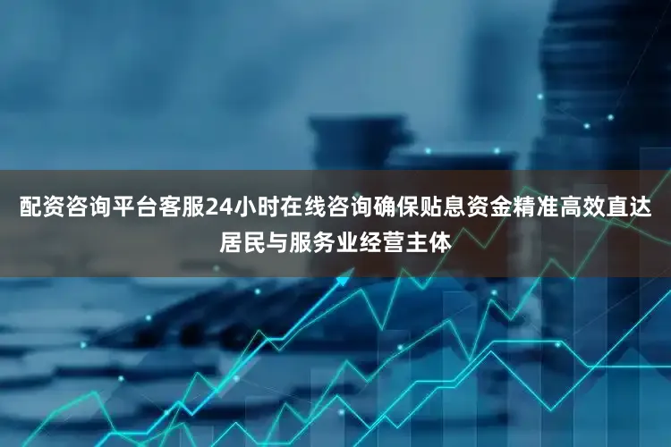 配资咨询平台客服24小时在线咨询确保贴息资金精准高效直达居民与服务业经营主体