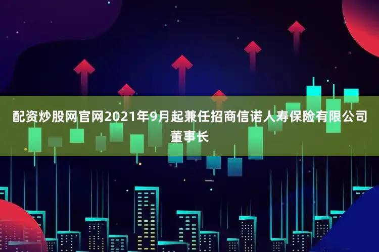 配资炒股网官网2021年9月起兼任招商信诺人寿保险有限公司董事长