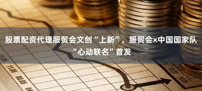 股票配资代理服贸会文创“上新”，服贸会×中国国家队“心动联名”首发