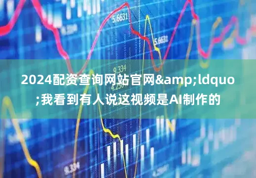 2024配资查询网站官网&ldquo;我看到有人说这视频是AI制作的
