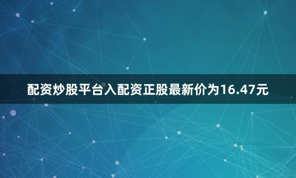 配资炒股平台入配资正股最新价为16.47元