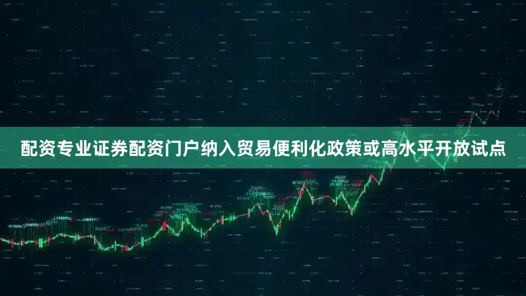 配资专业证券配资门户纳入贸易便利化政策或高水平开放试点