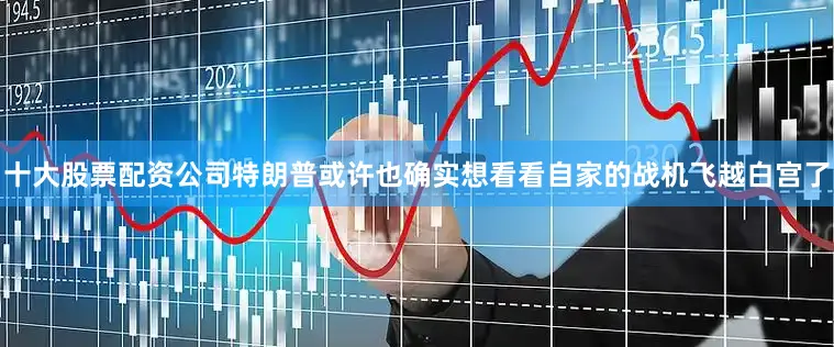 十大股票配资公司特朗普或许也确实想看看自家的战机飞越白宫了