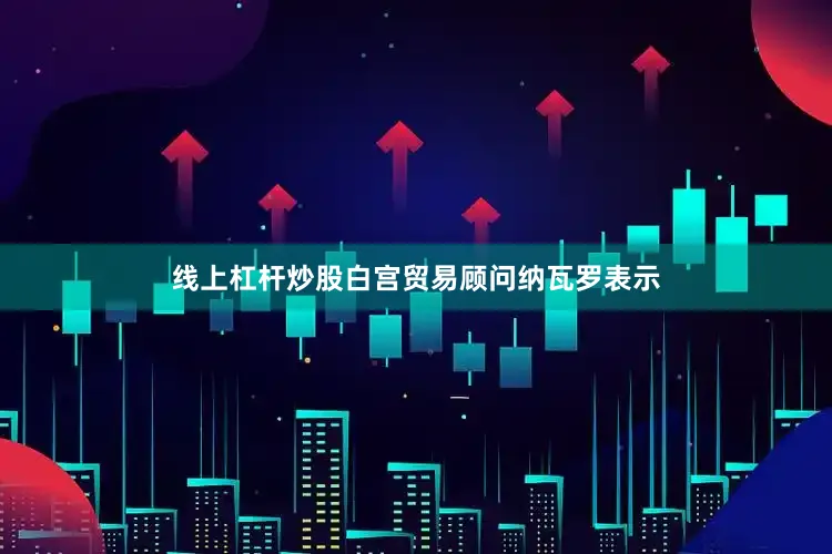 线上杠杆炒股白宫贸易顾问纳瓦罗表示