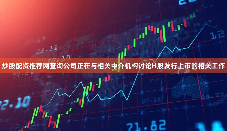 炒股配资推荐网查询公司正在与相关中介机构讨论H股发行上市的相关工作