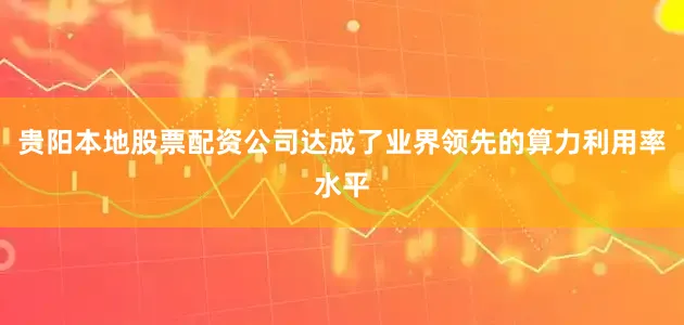 贵阳本地股票配资公司达成了业界领先的算力利用率水平
