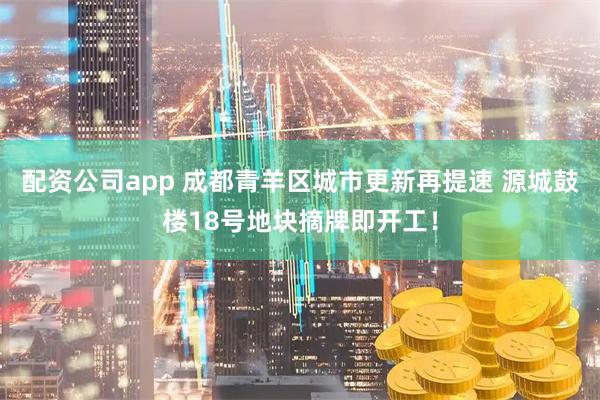 配资公司app 成都青羊区城市更新再提速 源城鼓楼18号地块摘牌即开工!