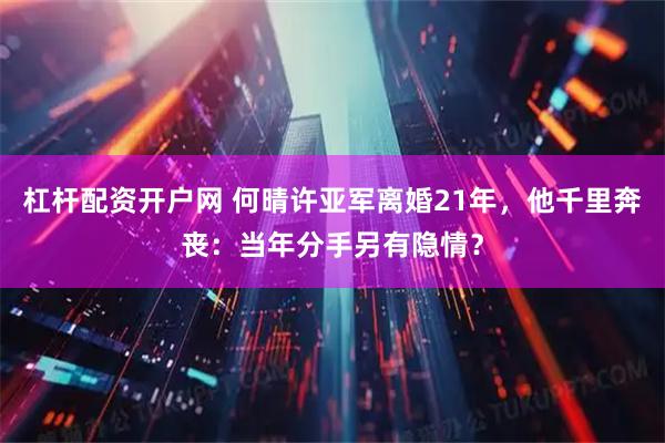杠杆配资开户网 何晴许亚军离婚21年，他千里奔丧：当年分手另有隐情？
