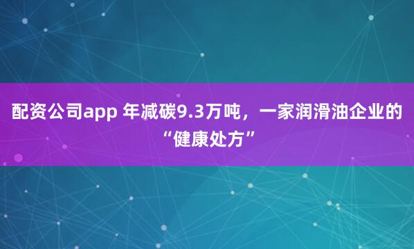 配资公司app 年减碳9.3万吨，一家润滑油企业的“健康处方”