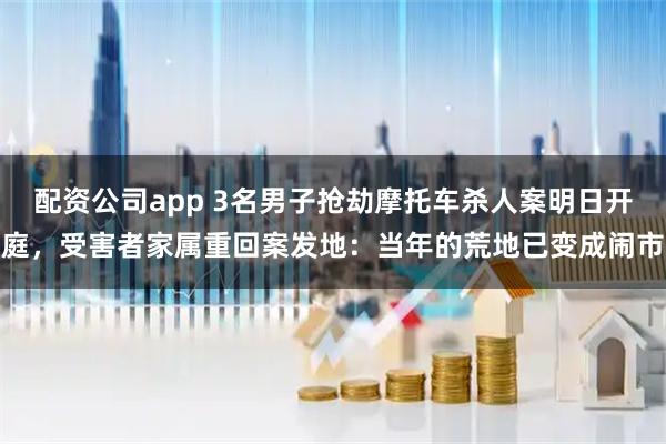 配资公司app 3名男子抢劫摩托车杀人案明日开庭，受害者家属重回案发地：当年的荒地已变成闹市